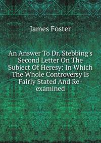 An Answer To Dr. Stebbing's Second Letter On The Subject Of Heresy: In Which The Whole Controversy Is Fairly Stated And Re-examined