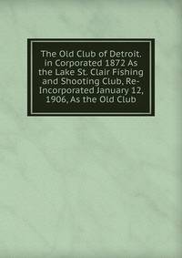 The Old Club of Detroit. in Corporated 1872 As the Lake St. Clair Fishing and Shooting Club, Re-Incorporated January 12, 1906, As the Old Club