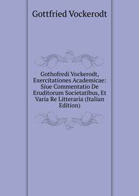 Gothofredi Vockerodt, Exercitationes Academicae: Siue Commentatio De Eruditorum Societatibus, Et Varia Re Litteraria (Italian Edition)
