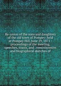 Re-union of the sons and daughters of the old town of Pompey: held at Pompey Hill, June 29, 1871 : proceedings of the meeting, speeches, toasts, and . reminiscences and biographical sketches of