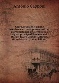 Codro, re d'Atene: azione accademica : da rappresentarsi nel giorno natalizio del serenissimo signor principe di Modena nel Ducale Teatro Grande : . Reggio, Mirandola &amp;c. (Italian Edition)