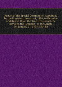 Report of the Special Commission Appointed by the President, January 4, 1896, to Examine and Report Upon the True Divisional Line Between the Republic . to the Senate On January 21, 1898, with Re