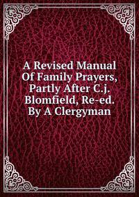 A Revised Manual Of Family Prayers, Partly After C.j. Blomfield, Re-ed. By A Clergyman