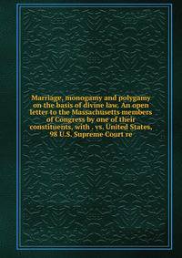 Marriage, monogamy and polygamy on the basis of divine law. An open letter to the Massachusetts members of Congress by one of their constituents, with . vs. United States, 98 U.S. Supreme Court re