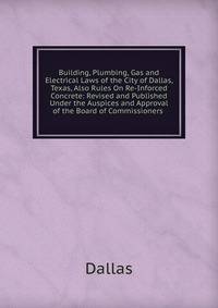Building, Plumbing, Gas and Electrical Laws of the City of Dallas, Texas, Also Rules On Re-Inforced Concrete: Revised and Published Under the Auspices and Approval of the Board of Commissioners .