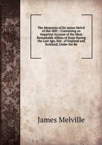 The Memoires of Sir James Melvil of Hal-Hill: : Containing an Impartial Account of the Most Remarkable Affairs of State During the Last Age, Not . of England and Scotland, Under the Re