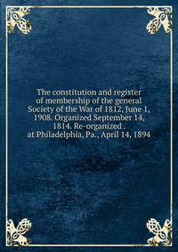The constitution and register of membership of the general Society of the War of 1812, June 1, 1908. Organized September 14, 1814. Re-organized . at Philadelphia, Pa., April 14, 1894