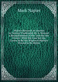 History Rescued, in Answer to 'history Vindicated' By A. Stewart a Recapitulation of the 'case for the Crown'. With the Case for the Crown in Re the Wigtown Martyrs Proved to Be Myths