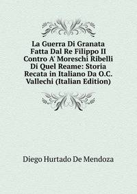 La Guerra Di Granata Fatta Dal Re Filippo II Contro A' Moreschi Ribelli Di Quel Reame: Storia Recata in Italiano Da O.C. Vallechi (Italian Edition)
