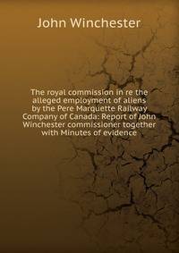 The royal commission in re the alleged employment of aliens by the Pere Marquette Railway Company of Canada: Report of John Winchester commissioner together with Minutes of evidence