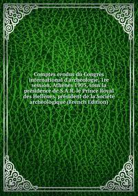 Comptes rendus du Congr?s international d'arch?ologie, 1re session, Ath?nes 1905, sous la pr?sidence de S.A.R. le Prince Royal des Hell?nes, pr?sident de la Soci?t? arch?ologique (French Edition)