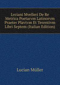 Lvciani Mvelleri De Re Metrica Poetarvm Latinorvm Praeter Plavtvm Et Terentivm Libri Septem (Italian Edition)