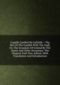 Cogadh Gaedhel Re Gallaibh = The War Of The Gaedhil With The Gaill, Or, The Invasions Of Ireland By The Danes And Other Norsemen: The Original Irish Text, Edited, With Translation And Introduction