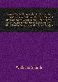 Literae De Re Nummaria: In Opposition to the Common Opinion That the Denarii Romani Were Never Larger Than Seven in an Ounce : With Some Remarks On . Miscellanies Relating to the Same Subject