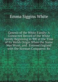Genesis of the White Family: A Connected Record of the White Family Beginning in 900 at the Time of Its Welsh Origin When the Name Was Wynn, and . Entered England with the Norman Conqueror. Re