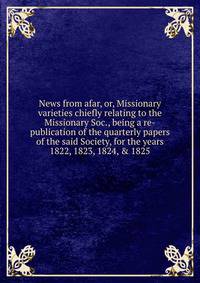 News from afar, or, Missionary varieties chiefly relating to the Missionary Soc., being a re-publication of the quarterly papers of the said Society, for the years 1822, 1823, 1824, &amp; 1825