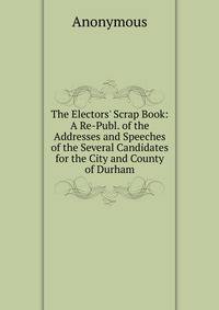 The Electors' Scrap Book: A Re-Publ. of the Addresses and Speeches of the Several Candidates for the City and County of Durham