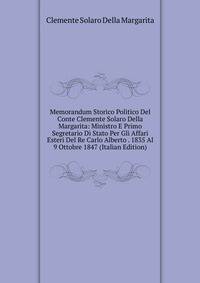 Memorandum Storico Politico Del Conte Clemente Solaro Della Margarita: Ministro E Primo Segretario Di Stato Per Gli Affari Esteri Del Re Carlo Alberto . 1835 Al 9 Ottobre 1847 (Italian Edition)
