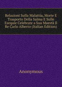 Relazioni Sulla Malattia, Morte E Trasporto Della Salma E Sulle Esequie Celebrate a Sua Maesta Il Re Carlo Alberto (Italian Edition)
