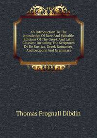 An Introduction To The Knowledge Of Rare And Valuable Editions Of The Greek And Latin Classics: Including The Scriptores De Re Rustica, Greek Romances, And Lexicons And Grammars