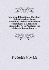 Moral and Devotional Theology of the Church of Rome, According to the Authoritative Teaching of S. Alfonso De' Liguori. Re-Pr. in Part from the 'christian Remembrancer'.