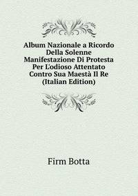 Album Nazionale a Ricordo Della Solenne Manifestazione Di Protesta Per L'odioso Attentato Contro Sua Maest? Il Re (Italian Edition)