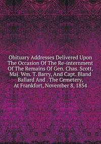 Obituary Addresses Delivered Upon The Occasion Of The Re-internment Of The Remains Of Gen. Chas. Scott, Maj. Wm. T. Barry, And Capt. Bland Ballard And . The Cemetery, At Frankfort, November 8, 1854