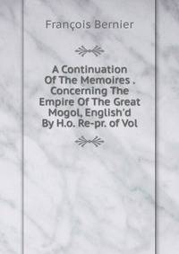 A Continuation Of The Memoires . Concerning The Empire Of The Great Mogol, English'd By H.o. Re-pr. of Vol