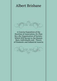 A Concise Exposition of the Doctrine of Association, Or, Plan for a Re-Organization of Society: Which Will Secure to the Human Race, Individually and . Theory of Domestic and Industrial Associa