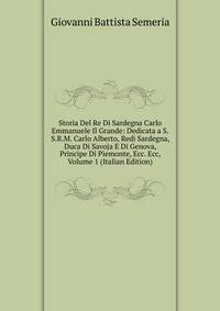 Storia Del Re Di Sardegna Carlo Emmanuele Il Grande: Dedicata a S.S.R.M. Carlo Alberto, Redi Sardegna, Duca Di Savoja E Di Genova, Principe Di Piemonte, Ecc. Ecc, Volume 1 (Italian Edition)