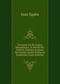 Tractatus De Re Logica, Metaphisica, Et Morali Pro Filiis Et Alumnis Instituti Nacionalis Jacobo Politanae Erudiendis (Latin Edition)