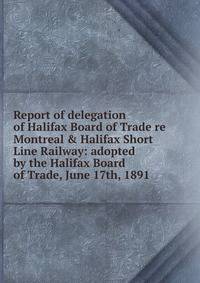 Report of delegation of Halifax Board of Trade re Montreal &amp; Halifax Short Line Railway: adopted by the Halifax Board of Trade, June 17th, 1891