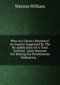 Who Are Christ's Ministers? An Inquiry Suggested By The Re-publication Of A Tract Entitled, "plain Reasons For Relying On Presbyterian Ordination . "