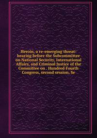 Heroin, a re-emerging threat: hearing before the Subcommittee on National Security, International Affairs, and Criminal Justice of the Committee on . Hundred Fourth Congress, second session, Se