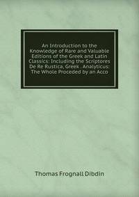 An Introduction to the Knowledge of Rare and Valuable Editions of the Greek and Latin Classics: Including the Scriptores De Re Rustica, Greek . Analyticus: The Whole Proceded by an Acco