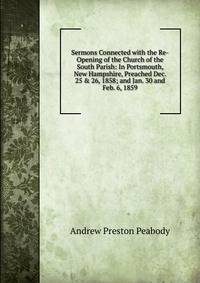 Sermons Connected with the Re-Opening of the Church of the South Parish: In Portsmouth, New Hampshire, Preached Dec. 25 &amp; 26, 1858; and Jan. 30 and Feb. 6, 1859