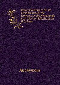 Reports Relating to the Re-Establishment of the Fortresses in the Netherlands from 1814 to 1830, Ed. by Sir H.D. Jones