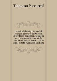 Le attioni d'Arrigo terzo re di Francia, et qvarto di Polonia: descritte in dialogo: nelquale si raccontano molte cose della Sua Fanciullezza, molte . con le quali ? stato ri. (Italian Edition)