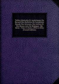 Tables G?n?rales Et Analytiques Du Recueil Des Bulletins De L'acad?mie Royale Des Sciences, Des Lettres Et Des Beaux-Arts De Belgique. 1Re S?rie.--Tom I ? Xxiii. (1832 ? 1856) (French Edition)