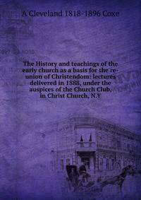 The History and teachings of the early church as a basis for the re-union of Christendom: lectures delivered in 1888, under the auspices of the Church Club, in Christ Church, N.Y