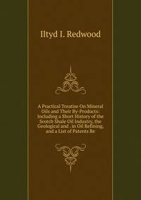 A Practical Treatise On Mineral Oils and Their By-Products: Including a Short History of the Scotch Shale Oil Industry, the Geological and . in Oil Refining, and a List of Patents Re