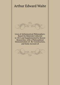 Lives of Alchemystical Philosophers: Based On Materials Collected in 1815 and Supplemented by Recent Researches; with a Philosophical Demonstration of . Re-Construction, and Some Account of