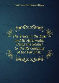 The Truce in the East and Its Aftermath: Being the Sequel to 'the Re-Shaping of the Far East,'
