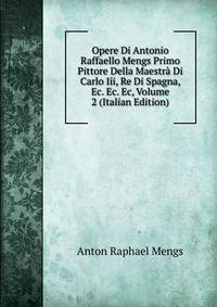 Opere Di Antonio Raffaello Mengs Primo Pittore Della Maestra Di Carlo Iii, Re Di Spagna, Ec. Ec. Ec, Volume 2 (Italian Edition)