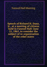 Speech of Richard H. Dana, Jr., at a meeting of citizens held in Faneuil Hall: June 21, 1865, to consider the subject of re-organization of the rebel states