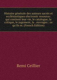 Histoire g?n?rale des auteurs sacr?s et eccl?siastiques electronic resource: qui contient leur vie, le catalogue, la critique, le jugement, la . ouvrages : ce qu'ils re. (French Edition)