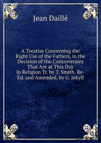 A Treatise Concerning the Right Use of the Fathers, in the Decision of the Controversies That Are at This Day in Religion Tr. by T. Smith. Re-Ed. and Amended, by G. Jekyll