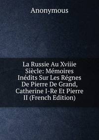 La Russie Au Xviiie Siecle: Memoires Inedits Sur Les Regnes De Pierre De Grand, Catherine I-Re Et Pierre II (French Edition)