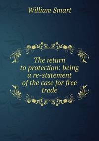 The return to protection: being a re-statement of the case for free trade