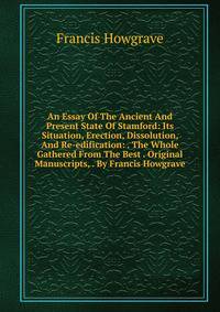 An Essay Of The Ancient And Present State Of Stamford: Its Situation, Erection, Dissolution, And Re-edification: . The Whole Gathered From The Best . Original Manuscripts, . By Francis Howgrave